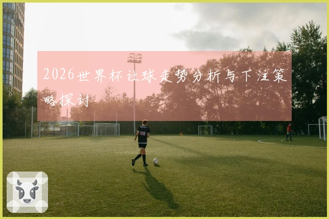 2026世界杯让球走势分析与下注策略探讨