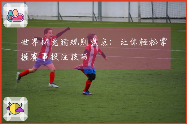 世界杯竞猜规则盘点：让你轻松掌握赛事投注技巧