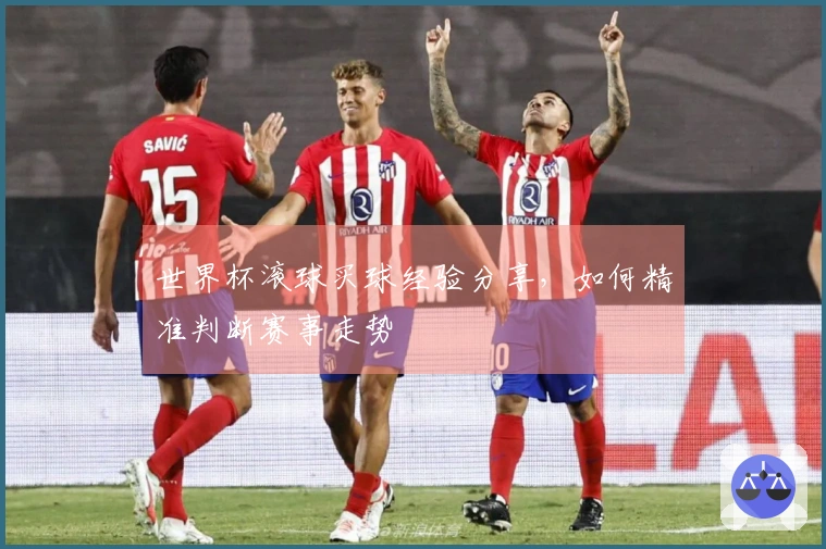 世界杯滚球买球经验分享，如何精准判断赛事走势